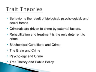    Behavior is the result of biological, psychological, and
    social forces.
   Criminals are driven to crime by external factors.
   Rehabilitation and treatment is the only deterrent to
    crime.
   Biochemical Conditions and Crime
   The Brain and Crime
   Psychology and Crime
   Trait Theory and Public Policy
 