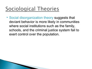    Social disorganization theory suggests that
    deviant behavior is more likely in communities
    where social institutions such as the family,
    schools, and the criminal justice system fail to
    exert control over the population.
 
