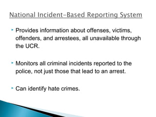    Provides information about offenses, victims,
    offenders, and arrestees, all unavailable through
    the UCR.

   Monitors all criminal incidents reported to the
    police, not just those that lead to an arrest.

   Can identify hate crimes.
 