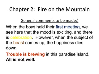 Chapter 2: Fire on the Mountain
        General comments to be made:)
When the boys held their first meeting, we
see here that the mood is exciting, and there
is celebration. However, when the subject of
the beast comes up, the happiness dies
down.
Trouble is brewing in this paradise island.
All is not well.
 