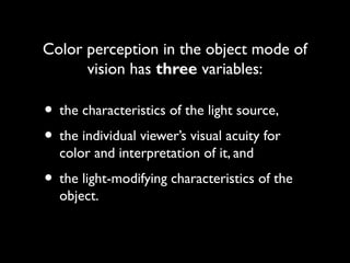 Color perception in the object mode of
      vision has three variables:

• the characteristics of the light source,
• the individual viewer’s visual acuity for
  color and interpretation of it, and
• the light-modifying characteristics of the
  object.
 