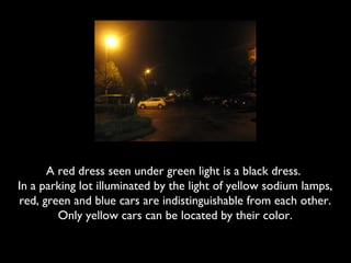 A red dress seen under green light is a black dress.
In a parking lot illuminated by the light of yellow sodium lamps,
red, green and blue cars are indistinguishable from each other.
        Only yellow cars can be located by their color.
 