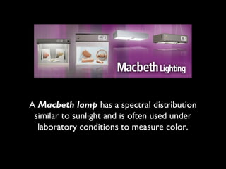 A Macbeth lamp has a spectral distribution
 similar to sunlight and is often used under
  laboratory conditions to measure color.
 