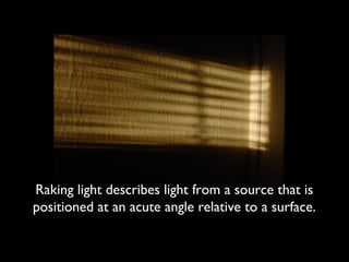 Raking light describes light from a source that is
positioned at an acute angle relative to a surface.
 