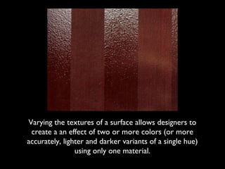 Varying the textures of a surface allows designers to
 create a an effect of two or more colors (or more
accurately, lighter and darker variants of a single hue)
                using only one material.
 
