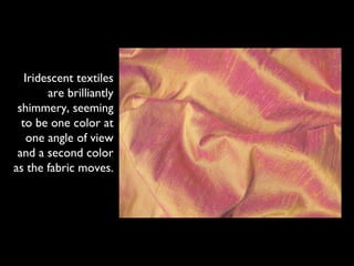 Iridescent textiles
        are brilliantly
 shimmery, seeming
  to be one color at
    one angle of view
 and a second color
as the fabric moves.
 