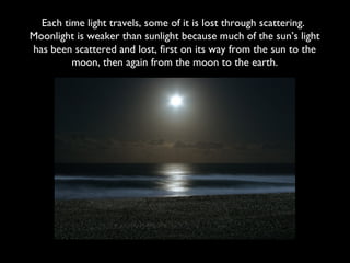 Each time light travels, some of it is lost through scattering.
Moonlight is weaker than sunlight because much of the sun’s light
has been scattered and lost, first on its way from the sun to the
         moon, then again from the moon to the earth.
 
