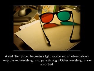 A red filter placed between a light source and an object allows
only the red wavelengths to pass through. Other wavelengths are
                           absorbed.
 