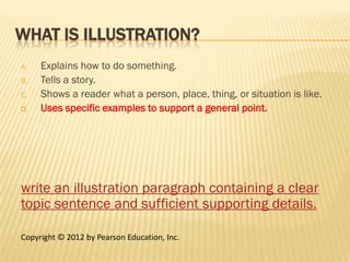 WHAT IS ILLUSTRATION?
A.   Explains how to do something.
B.   Tells a story.
C.   Shows a reader what a person, place, thing, or situation is like.
D.   Uses specific examples to support a general point.




write an illustration paragraph containing a clear
topic sentence and sufficient supporting details.

Copyright © 2012 by Pearson Education, Inc.
 