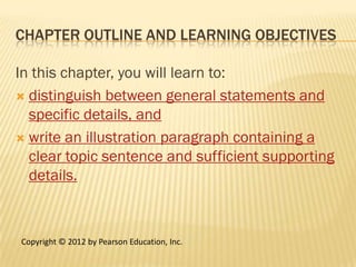 CHAPTER OUTLINE AND LEARNING OBJECTIVES

In this chapter, you will learn to:
 distinguish between general statements and
  specific details, and
 write an illustration paragraph containing a
  clear topic sentence and sufficient supporting
  details.



Copyright © 2012 by Pearson Education, Inc.
 