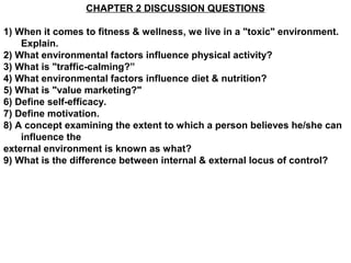 CHAPTER 2 DISCUSSION QUESTIONS

1) When it comes to fitness & wellness, we live in a "toxic" environment.
    Explain.
2) What environmental factors influence physical activity?
3) What is "traffic-calming?”
4) What environmental factors influence diet & nutrition?
5) What is "value marketing?"
6) Define self-efficacy.
7) Define motivation.
8) A concept examining the extent to which a person believes he/she can
    influence the
external environment is known as what?
9) What is the difference between internal & external locus of control?
 