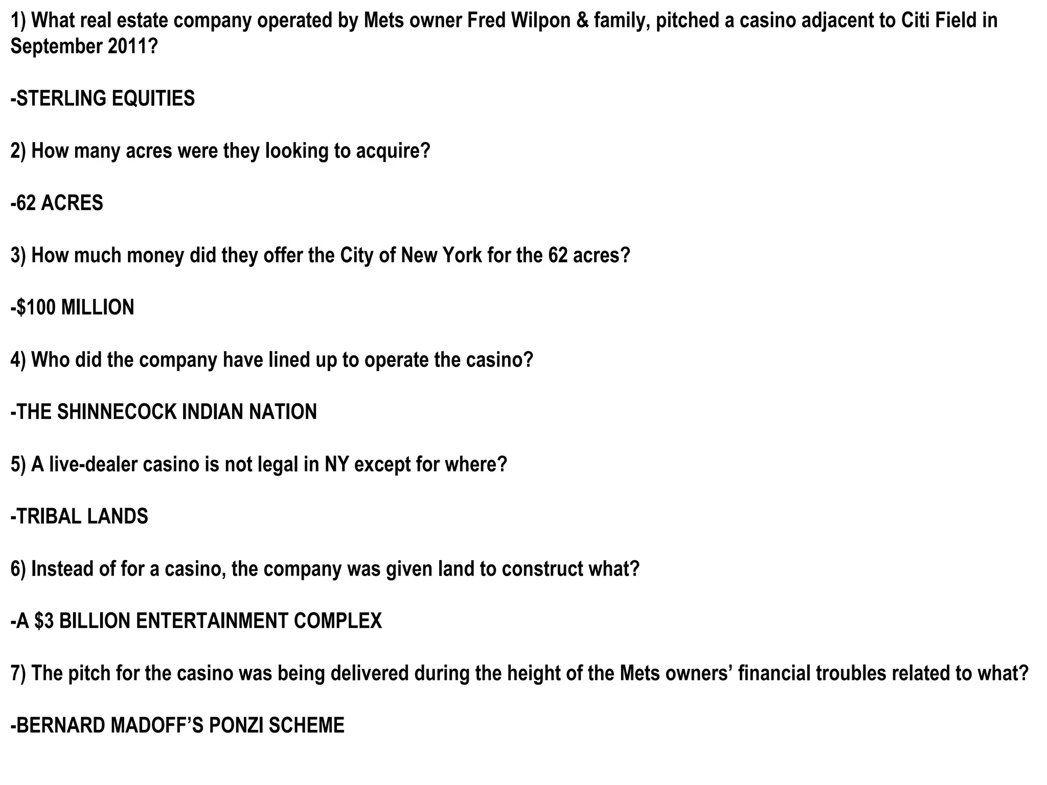 1) What real estate company operated by Mets owner Fred Wilpon & family, pitched a casino adjacent to Citi Field in
September 2011?

-STERLING EQUITIES

2) How many acres were they looking to acquire?

-62 ACRES

3) How much money did they offer the City of New York for the 62 acres?

-$100 MILLION

4) Who did the company have lined up to operate the casino?

-THE SHINNECOCK INDIAN NATION

5) A live-dealer casino is not legal in NY except for where?

-TRIBAL LANDS

6) Instead of for a casino, the company was given land to construct what?

-A $3 BILLION ENTERTAINMENT COMPLEX

7) The pitch for the casino was being delivered during the height of the Mets owners’ financial troubles related to what?

-BERNARD MADOFF’S PONZI SCHEME
 