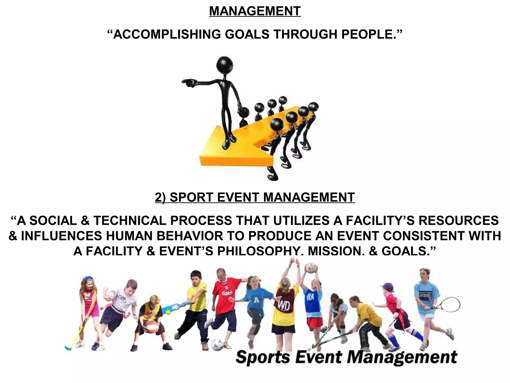 MANAGEMENT
             “ACCOMPLISHING GOALS THROUGH PEOPLE.”




                   2) SPORT EVENT MANAGEMENT
“A SOCIAL & TECHNICAL PROCESS THAT UTILIZES A FACILITY’S RESOURCES
& INFLUENCES HUMAN BEHAVIOR TO PRODUCE AN EVENT CONSISTENT WITH
         A FACILITY & EVENT’S PHILOSOPHY, MISSION, & GOALS.”
 