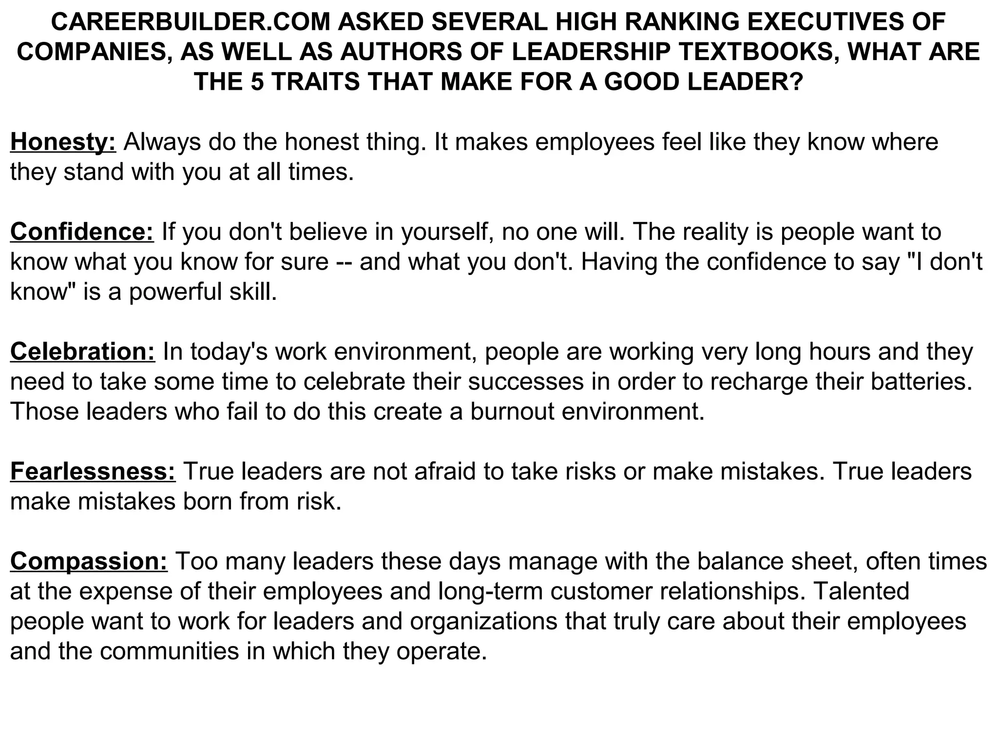 CAREERBUILDER.COM ASKED SEVERAL HIGH RANKING EXECUTIVES OF
COMPANIES, AS WELL AS AUTHORS OF LEADERSHIP TEXTBOOKS, WHAT ARE
            THE 5 TRAITS THAT MAKE FOR A GOOD LEADER?

Honesty: Always do the honest thing. It makes employees feel like they know where
they stand with you at all times.

Confidence: If you don't believe in yourself, no one will. The reality is people want to
know what you know for sure -- and what you don't. Having the confidence to say "I don't
know" is a powerful skill.

Celebration: In today's work environment, people are working very long hours and they
need to take some time to celebrate their successes in order to recharge their batteries.
Those leaders who fail to do this create a burnout environment.

Fearlessness: True leaders are not afraid to take risks or make mistakes. True leaders
make mistakes born from risk.

Compassion: Too many leaders these days manage with the balance sheet, often times
at the expense of their employees and long-term customer relationships. Talented
people want to work for leaders and organizations that truly care about their employees
and the communities in which they operate.
 