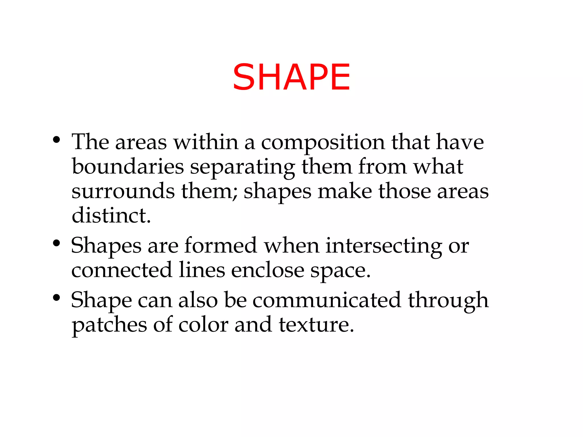 SHAPE
• The areas within a composition that have
  boundaries separating them from what
  surrounds them; shapes make those areas
  distinct.
• Shapes are formed when intersecting or
  connected lines enclose space.
• Shape can also be communicated through
  patches of color and texture.
 