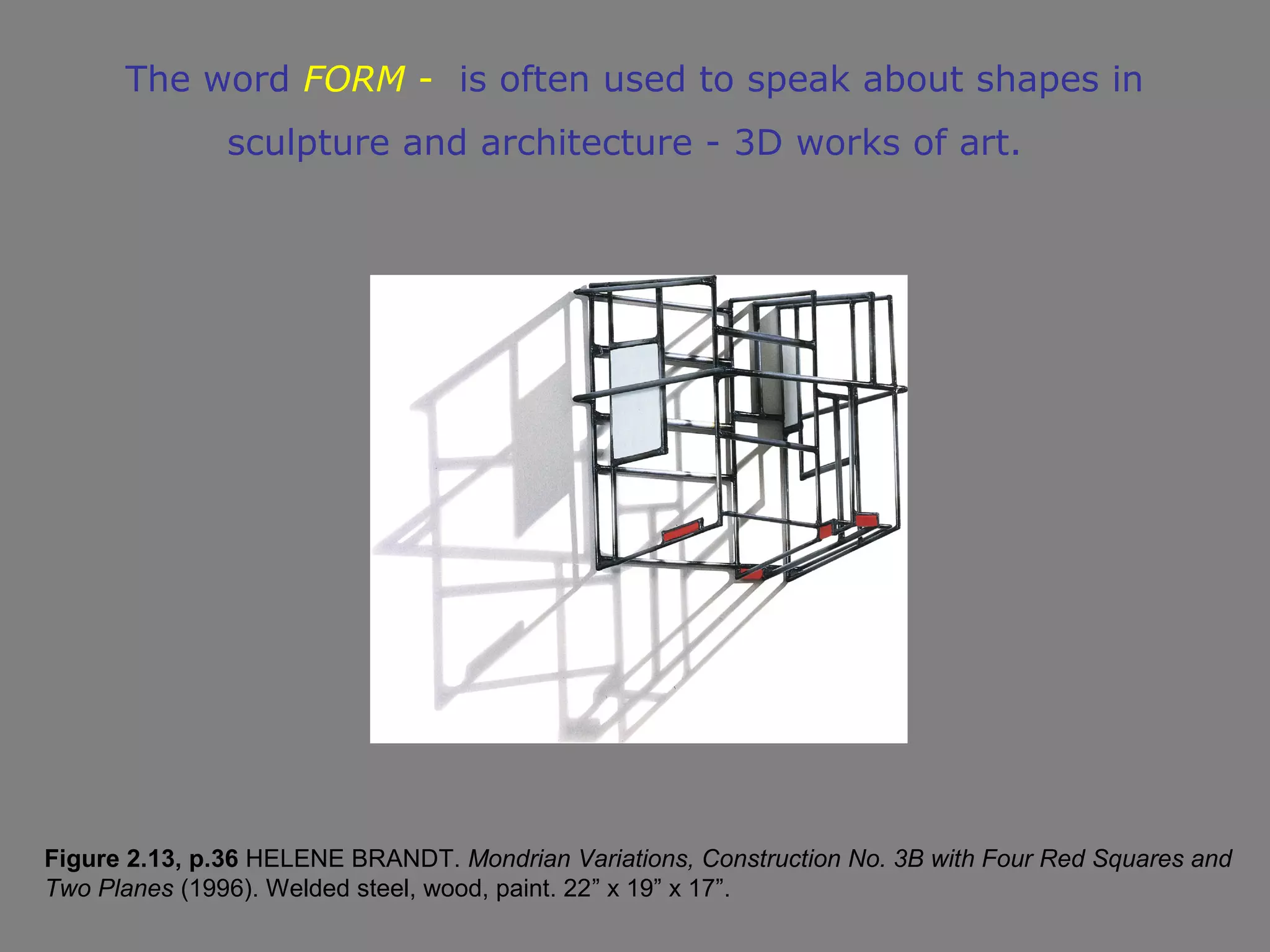 The word FORM - is often used to speak about shapes in
               sculpture and architecture - 3D works of art.




Figure 2.13, p.36 HELENE BRANDT. Mondrian Variations, Construction No. 3B with Four Red Squares and
Two Planes (1996). Welded steel, wood, paint. 22” x 19” x 17”.
 
