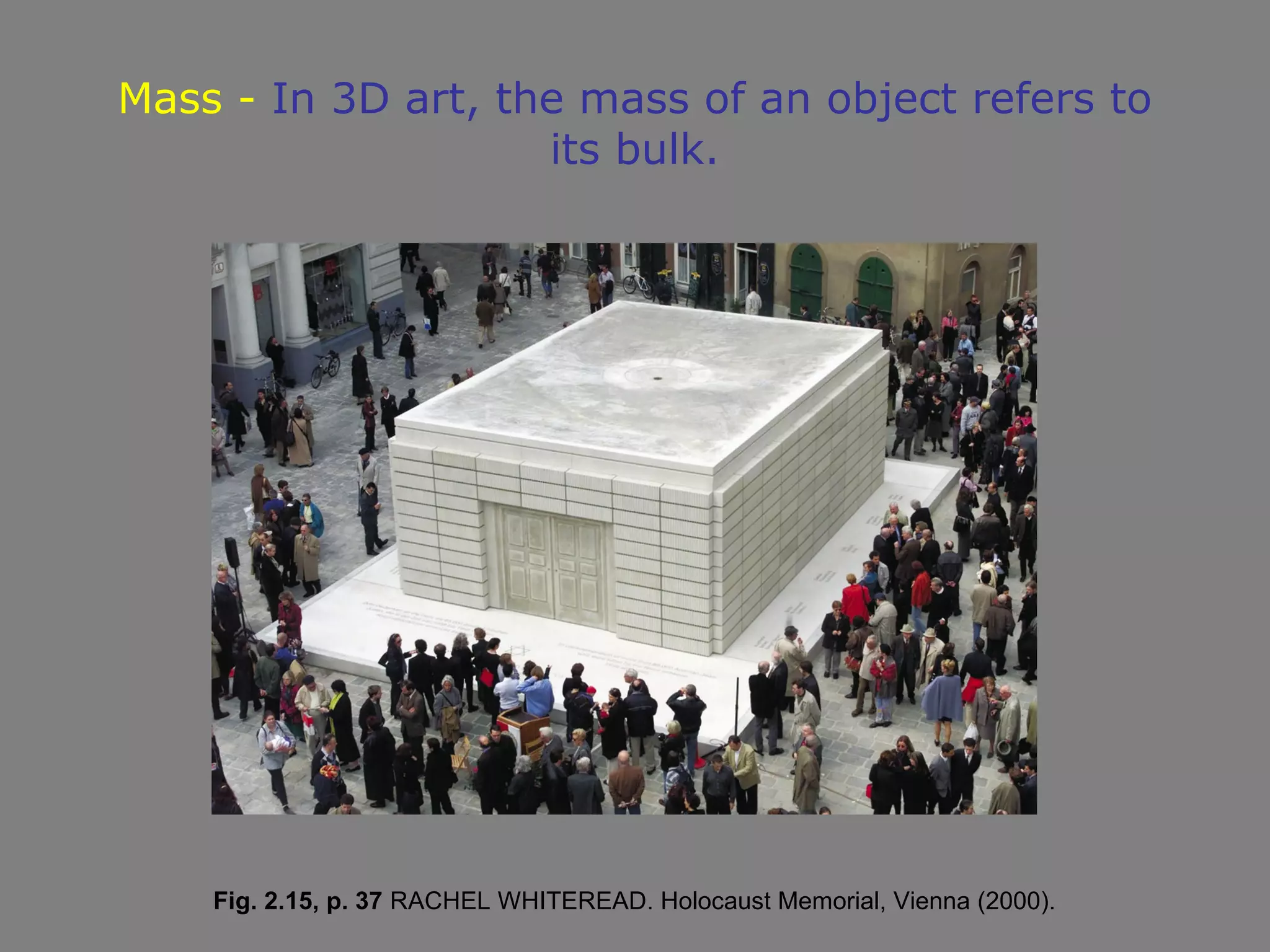 Mass - In 3D art, the mass of an object refers to
                    its bulk.




    Fig. 2.15, p. 37 RACHEL WHITEREAD. Holocaust Memorial, Vienna (2000).
 