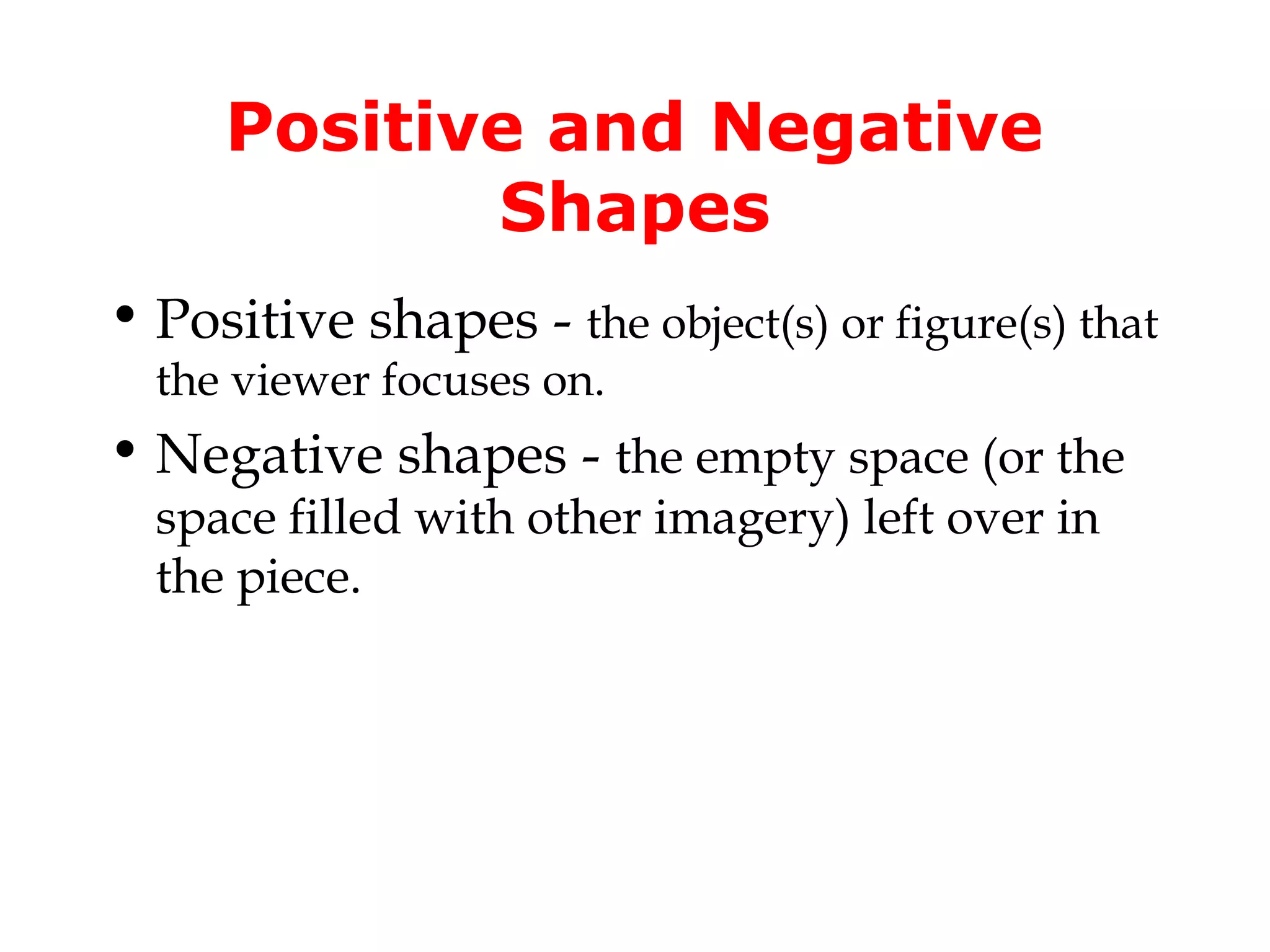 Positive and Negative
            Shapes
• Positive shapes - the object(s) or figure(s) that
  the viewer focuses on.
• Negative shapes - the empty space (or the
  space filled with other imagery) left over in
  the piece.
 