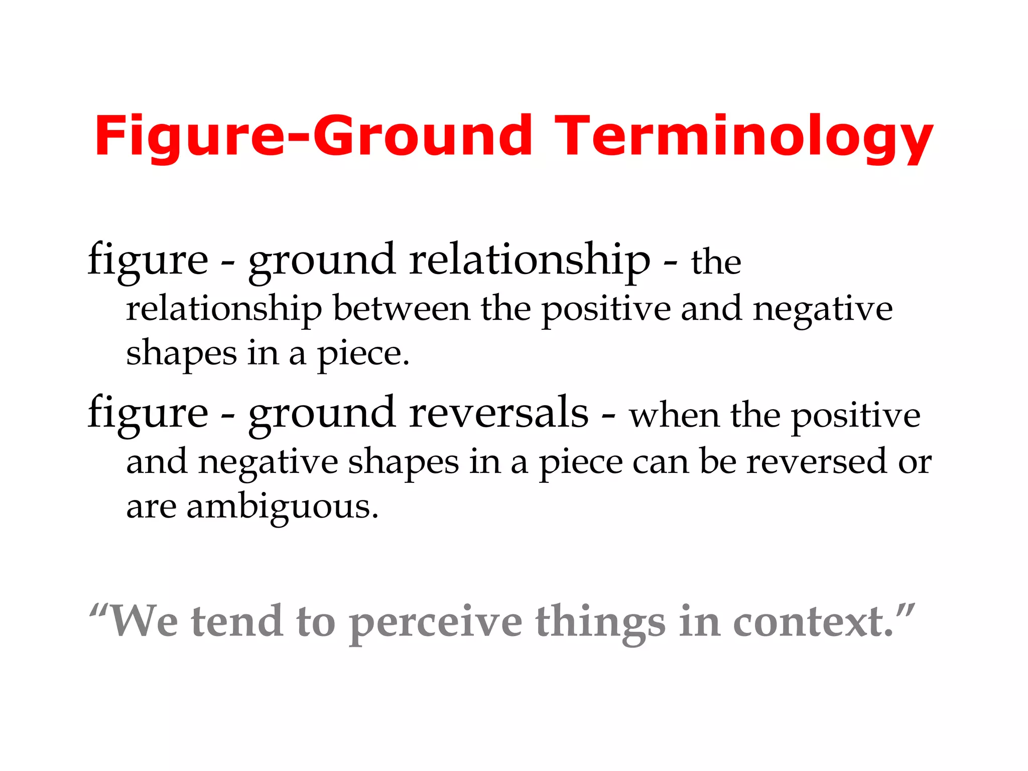 Figure-Ground Terminology

figure - ground relationship - the
  relationship between the positive and negative
  shapes in a piece.
figure - ground reversals - when the positive
  and negative shapes in a piece can be reversed or
  are ambiguous.


“We tend to perceive things in context.”
 