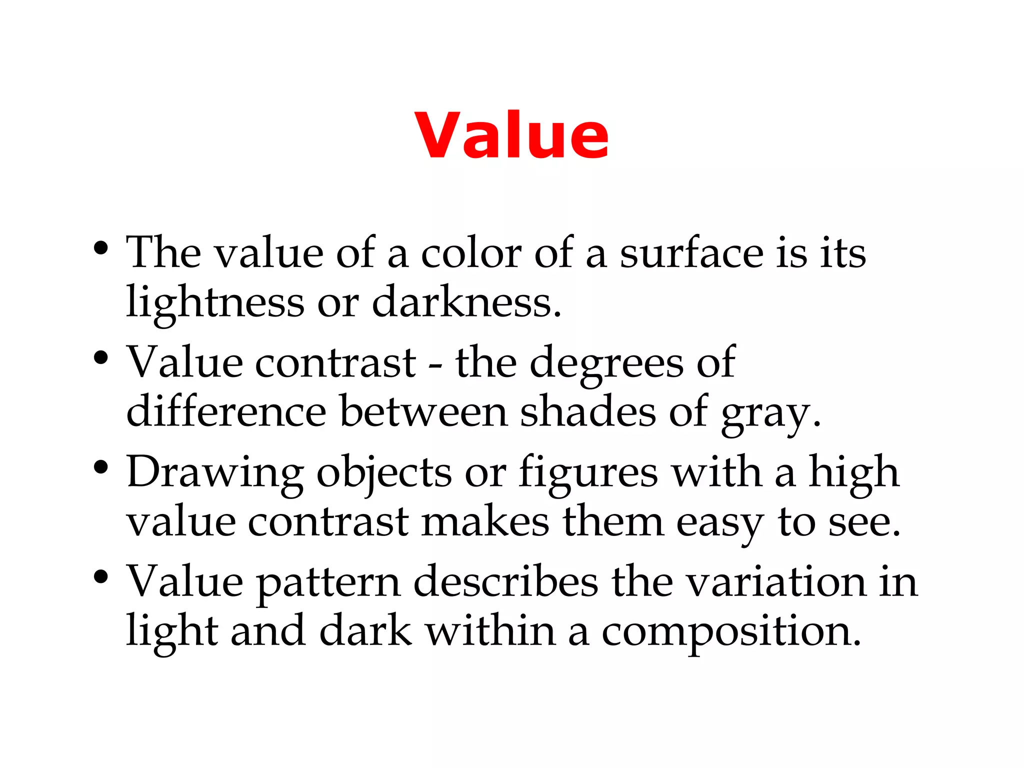 Value
• The value of a color of a surface is its
  lightness or darkness.
• Value contrast - the degrees of
  difference between shades of gray.
• Drawing objects or figures with a high
  value contrast makes them easy to see.
• Value pattern describes the variation in
  light and dark within a composition.
 