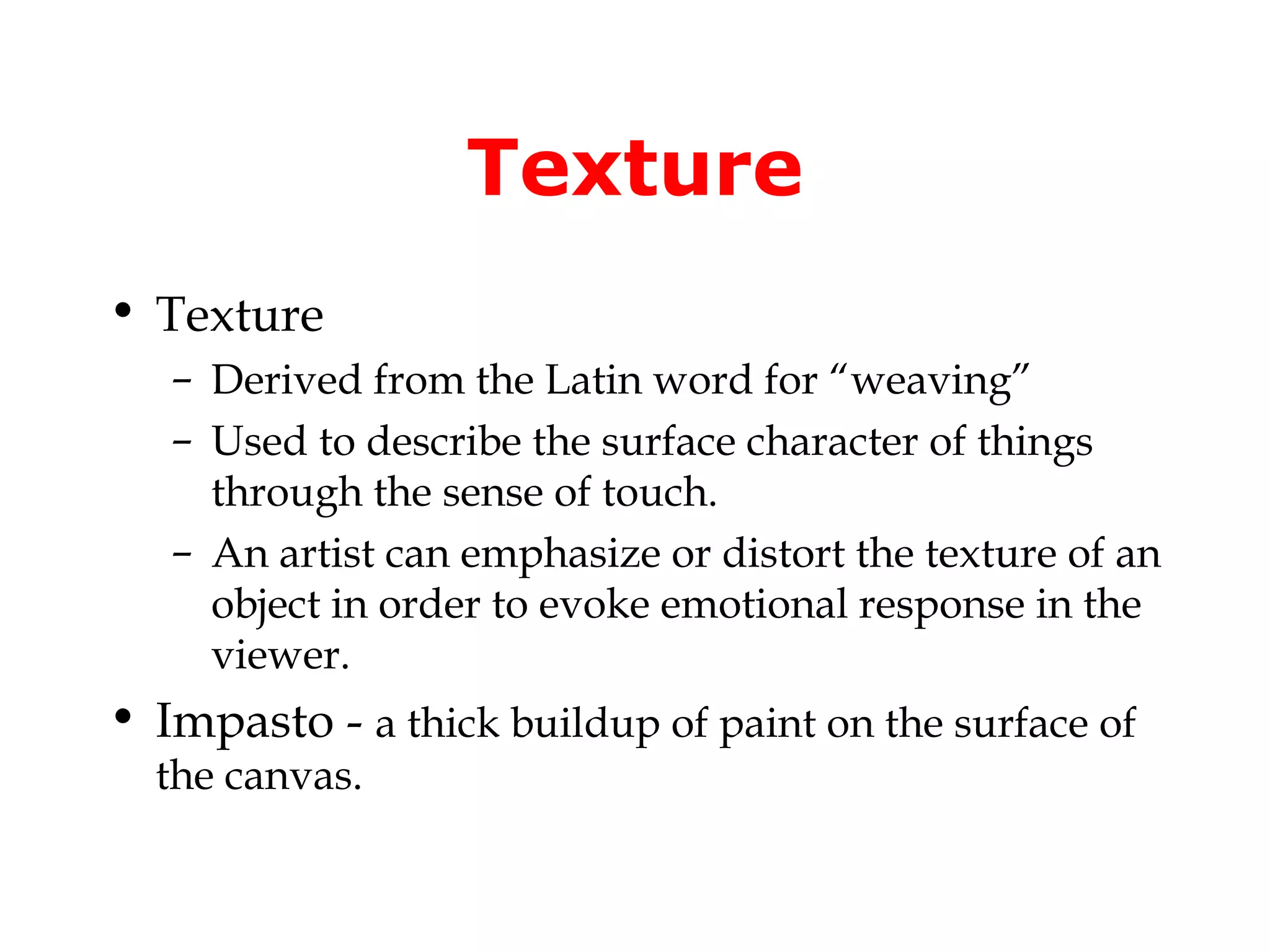 Texture
• Texture
   – Derived from the Latin word for “weaving”
   – Used to describe the surface character of things
     through the sense of touch.
   – An artist can emphasize or distort the texture of an
     object in order to evoke emotional response in the
     viewer.
• Impasto - a thick buildup of paint on the surface of
  the canvas.
 