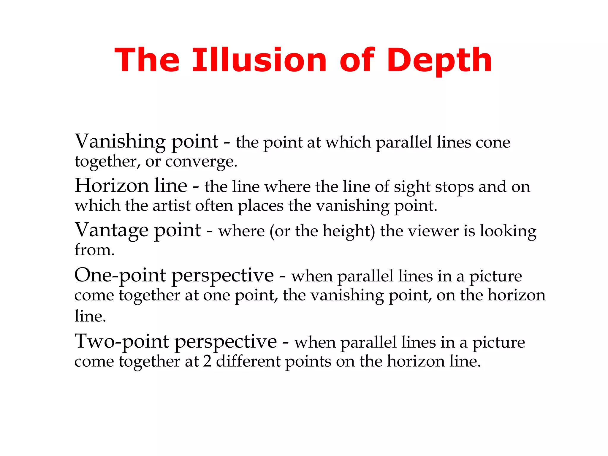 The Illusion of Depth

Vanishing point - the point at which parallel lines cone
together, or converge.
Horizon line - the line where the line of sight stops and on
which the artist often places the vanishing point.
Vantage point - where (or the height) the viewer is looking
from.
One-point perspective - when parallel lines in a picture
come together at one point, the vanishing point, on the horizon
line.
Two-point perspective - when parallel lines in a picture
come together at 2 different points on the horizon line.
 