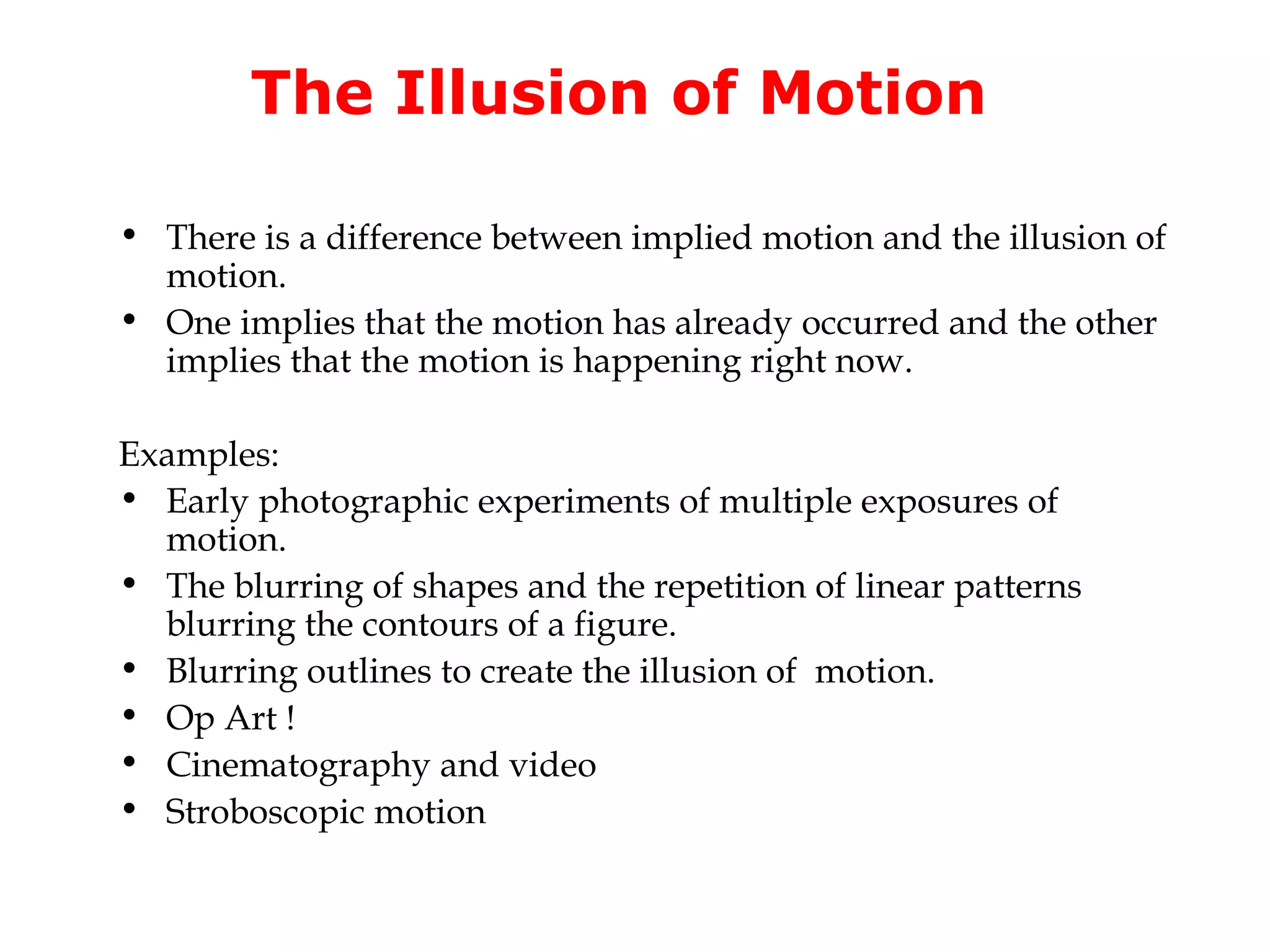 The Illusion of Motion

• There is a difference between implied motion and the illusion of
  motion.
• One implies that the motion has already occurred and the other
  implies that the motion is happening right now.

Examples:
• Early photographic experiments of multiple exposures of
  motion.
• The blurring of shapes and the repetition of linear patterns
  blurring the contours of a figure.
• Blurring outlines to create the illusion of motion.
• Op Art !
• Cinematography and video
• Stroboscopic motion
 