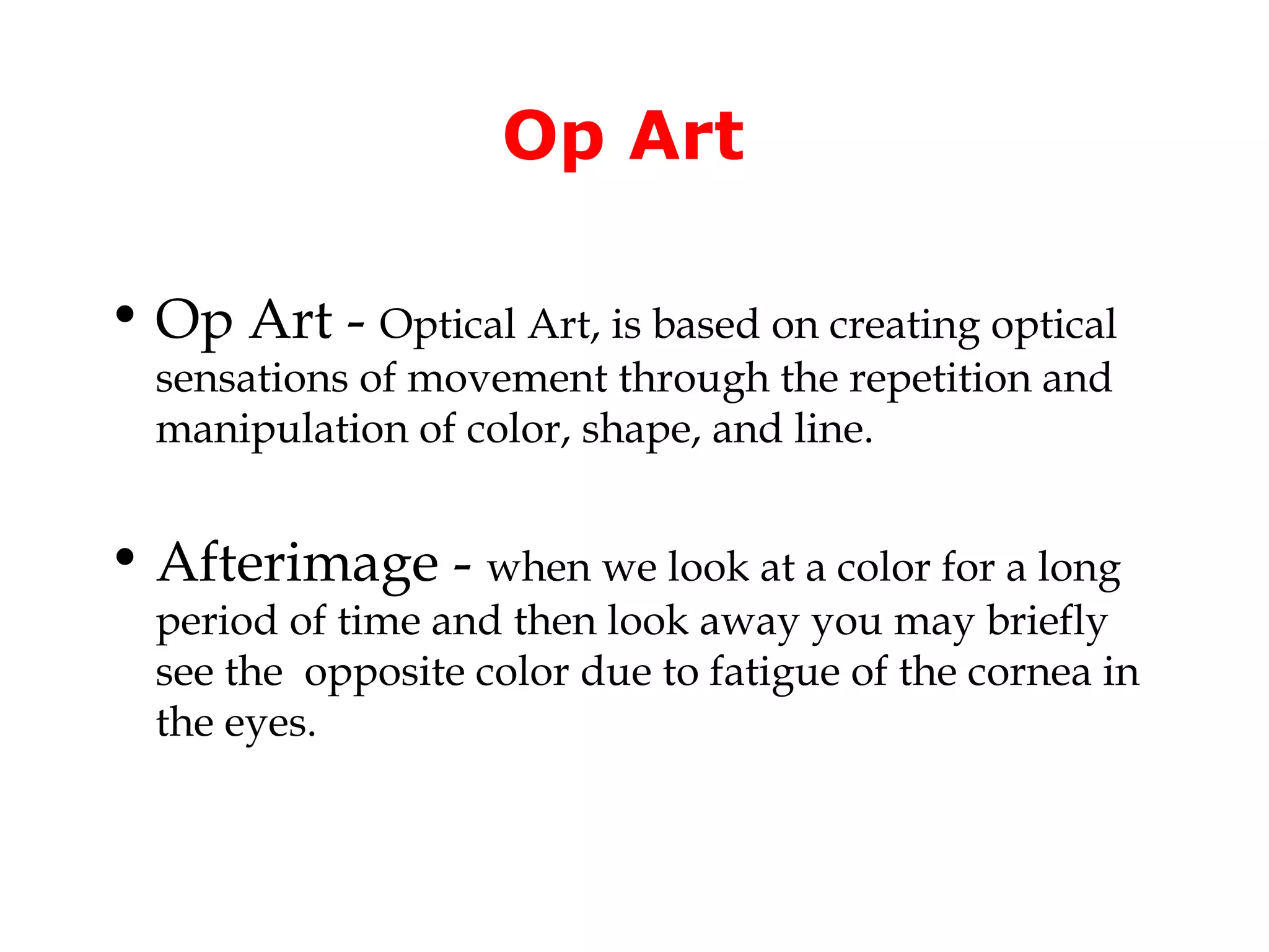 Op Art

• Op Art - Optical Art, is based on creating optical
  sensations of movement through the repetition and
  manipulation of color, shape, and line.


• Afterimage - when we look at a color for a long
  period of time and then look away you may briefly
  see the opposite color due to fatigue of the cornea in
  the eyes.
 