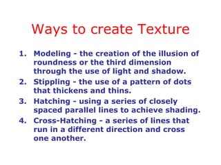 Ways to create Texture
1. Modeling - the creation of the illusion of
   roundness or the third dimension
   through the use of light and shadow.
2. Stippling - the use of a pattern of dots
   that thickens and thins.
3. Hatching - using a series of closely
   spaced parallel lines to achieve shading.
4. Cross-Hatching - a series of lines that
   run in a different direction and cross
   one another.
 