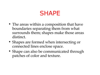 SHAPE
• The areas within a composition that have
  boundaries separating them from what
  surrounds them; shapes make those areas
  distinct.
• Shapes are formed when intersecting or
  connected lines enclose space.
• Shape can also be communicated through
  patches of color and texture.
 