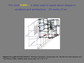 The word FORM - is often used to speak about shapes in
               sculpture and architecture - 3D works of art.




Figure 2.13, p.36 HELENE BRANDT. Mondrian Variations, Construction No. 3B with Four Red Squares and
Two Planes (1996). Welded steel, wood, paint. 22” x 19” x 17”.
 