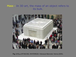 Mass - In 3D art, the mass of an object refers to
                    its bulk.




    Fig. 2.15, p. 37 RACHEL WHITEREAD. Holocaust Memorial, Vienna (2000).
 