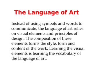 The Language of Art
Instead of using symbols and words to
communicate, the language of art relies
on visual elements and principles of
design. The composition of these
elements forms the style, form and
content of the work. Learning the visual
elements is learning the vocabulary of
the language of art.
 