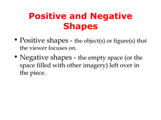 Positive and Negative
            Shapes
• Positive shapes - the object(s) or figure(s) that
  the viewer focuses on.
• Negative shapes - the empty space (or the
  space filled with other imagery) left over in
  the piece.
 