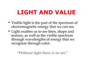 LIGHT AND VALUE
• Visible light is the part of the spectrum of
  electromagnetic energy that we can see.
• Light enables us to see lines, shape and
  texture, as well as the visible spectrum
  through wavelengths of energy that we
  recognize through color.

      “Without light there is no art.”
 