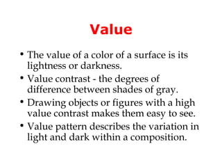 Value
• The value of a color of a surface is its
  lightness or darkness.
• Value contrast - the degrees of
  difference between shades of gray.
• Drawing objects or figures with a high
  value contrast makes them easy to see.
• Value pattern describes the variation in
  light and dark within a composition.
 