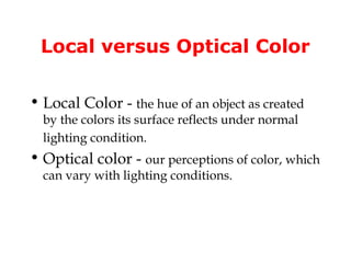 Local versus Optical Color

• Local Color - the hue of an object as created
  by the colors its surface reflects under normal
  lighting condition.
• Optical color - our perceptions of color, which
  can vary with lighting conditions.
 
