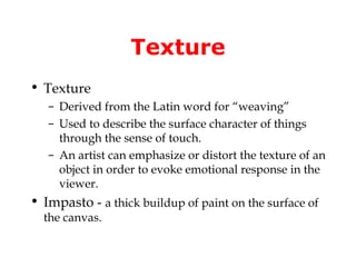 Texture
• Texture
   – Derived from the Latin word for “weaving”
   – Used to describe the surface character of things
     through the sense of touch.
   – An artist can emphasize or distort the texture of an
     object in order to evoke emotional response in the
     viewer.
• Impasto - a thick buildup of paint on the surface of
  the canvas.
 