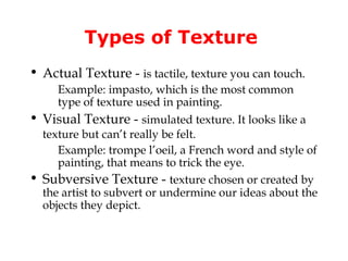 Types of Texture
• Actual Texture - is tactile, texture you can touch.
     Example: impasto, which is the most common
     type of texture used in painting.
• Visual Texture - simulated texture. It looks like a
  texture but can’t really be felt.
     Example: trompe l’oeil, a French word and style of
     painting, that means to trick the eye.
• Subversive Texture - texture chosen or created by
  the artist to subvert or undermine our ideas about the
  objects they depict.
 