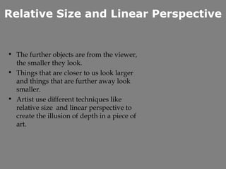 Relative Size and Linear Perspective


• The further objects are from the viewer,
  the smaller they look.
• Things that are closer to us look larger
  and things that are further away look
  smaller.
• Artist use different techniques like
  relative size and linear perspective to
  create the illusion of depth in a piece of
  art.
 