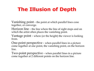The Illusion of Depth

Vanishing point - the point at which parallel lines cone
together, or converge.
Horizon line - the line where the line of sight stops and on
which the artist often places the vanishing point.
Vantage point - where (or the height) the viewer is looking
from.
One-point perspective - when parallel lines in a picture
come together at one point, the vanishing point, on the horizon
line.
Two-point perspective - when parallel lines in a picture
come together at 2 different points on the horizon line.
 
