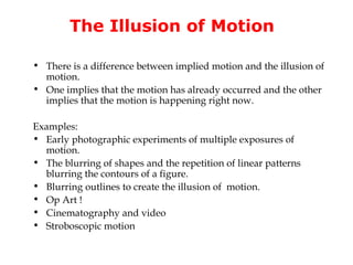 The Illusion of Motion

• There is a difference between implied motion and the illusion of
  motion.
• One implies that the motion has already occurred and the other
  implies that the motion is happening right now.

Examples:
• Early photographic experiments of multiple exposures of
  motion.
• The blurring of shapes and the repetition of linear patterns
  blurring the contours of a figure.
• Blurring outlines to create the illusion of motion.
• Op Art !
• Cinematography and video
• Stroboscopic motion
 