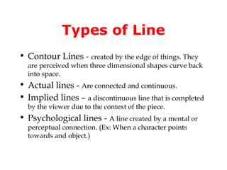 Types of Line
• Contour Lines - created by the edge of things. They
  are perceived when three dimensional shapes curve back
  into space.
• Actual lines - Are connected and continuous.
• Implied lines – a discontinuous line that is completed
  by the viewer due to the context of the piece.
• Psychological lines - A line created by a mental or
  perceptual connection. (Ex: When a character points
  towards and object.)
 