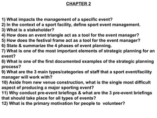 CHAPTER 2


1) What impacts the management of a specific event?
2) In the context of a sport facility, define sport event management.
3) What is a stakeholder?
4) How does an event triangle act as a tool for the event manager?
5) How does the festival frame act as a tool for the event manager?
6) State & summarize the 4 phases of event planning.
7) What is one of the most important elements of strategic planning for an
event?
8) What is one of the first documented examples of the strategic planning
process?
9) What are the 3 main types/categories of staff that a sport event/facility
manager will work with?
10) Aside from new venue construction, what is the single most difficult
aspect of producing a major sporting event?
11) Why conduct pre-event briefings & what are the 3 pre-event briefings
that should take place for all types of events?
12) What is the primary motivation for people to volunteer?
 
