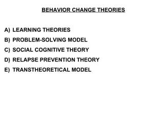 BEHAVIOR CHANGE THEORIES


A) LEARNING THEORIES
B) PROBLEM-SOLVING MODEL
C) SOCIAL COGNITIVE THEORY
D) RELAPSE PREVENTION THEORY
E) TRANSTHEORETICAL MODEL
 
