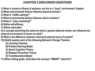 CHAPTER 2 DISCUSSION QUESTIONS

1) When it comes to fitness & wellness, we live in a "toxic" environment. Explain.
2) What environmental factors influence physical activity?
3) What is "traffic-calming?”
4) What environmental factors influence diet & nutrition?
5) What is "value marketing?"
6) Define self-efficacy.
7) Define motivation.
8) A concept examining the extent to which a person believes he/she can influence the
external environment is known as what?
9) What is the difference between internal & external locus of control?
10) Briefly explain each of the following Behavior Change Theories
     A) Learning Theories
     B) Problem-Solving Model
     C) Social Cognitive Theory
     D) Relapse Prevention Theory
     E) Transtheoretical Model
11) When setting goals, what does the acronym "SMART" stand for?
 