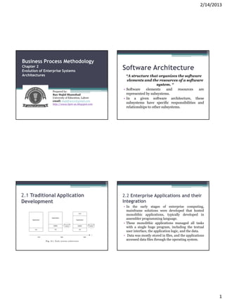 2/14/2013




Business Process Methodology
Chapter 2
Evolution of Enterprise Systems
                                                   Software Architecture
Architectures                                        “A structure that organizes the software
                                                      elements and the resources of a software
                                                                         system. “
                                                   • Software    elements      and   resources are
                 Prepared by:
                 Rao Majid Shamshad                  represented by subsystems.
                 University of Education, Lahore   • In a given software architecture, these
                 email: majidrao111@gmail.com
                 http://www.bpm-ue.blogspot.com      subsystems have specific responsibilities and
                                                     relationships to other subsystems.




2.1 Traditional Application                        2.2 Enterprise Applications and their
Development                                        Integration
                                                   • In the early stages of enterprise computing,
                                                     mainframe solutions were developed that hosted
                                                     monolithic applications, typically developed in
                                                     assembler programming language.
                                                   • These monolithic applications managed all tasks
                                                     with a single huge program, including the textual
                                                     user interface, the application logic, and the data.
                                                   • Data was mostly stored in files, and the applications
                                                     accessed data files through the operating system.




                                                                                                              1
 