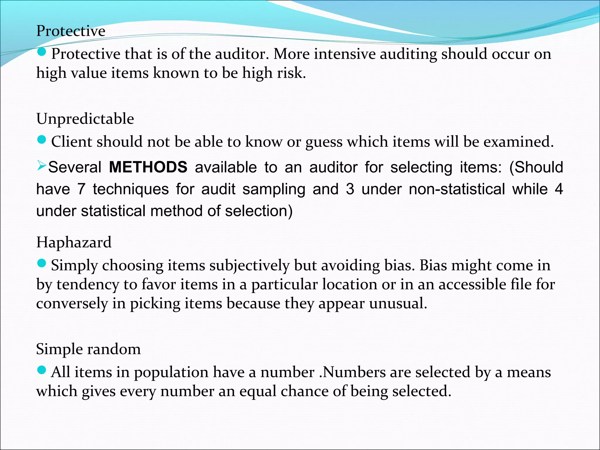 Protective
Protective that is of the auditor. More intensive auditing should occur on
high value items known to be high risk.

Unpredictable
Client should not be able to know or guess which items will be examined.
Several METHODS available to an auditor for selecting items: (Should
have 7 techniques for audit sampling and 3 under non-statistical while 4
under statistical method of selection)
Haphazard
Simply choosing items subjectively but avoiding bias. Bias might come in
by tendency to favor items in a particular location or in an accessible file for
conversely in picking items because they appear unusual.

Simple random
All items in population have a number .Numbers are selected by a means
which gives every number an equal chance of being selected.
 