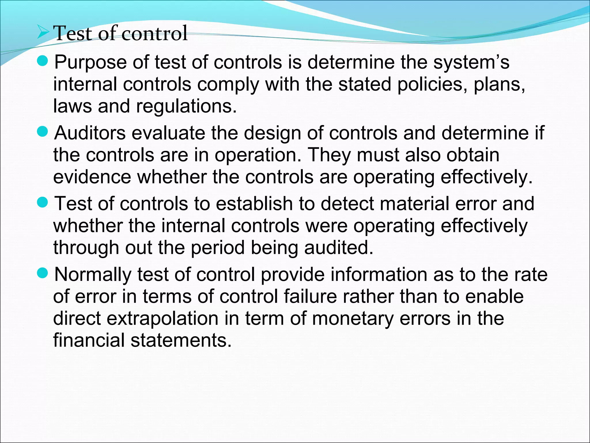  Test of control
Purpose of test of controls is determine the system’s
  internal controls comply with the stated policies, plans,
  laws and regulations.
Auditors evaluate the design of controls and determine if
  the controls are in operation. They must also obtain
  evidence whether the controls are operating effectively.
Test of controls to establish to detect material error and
  whether the internal controls were operating effectively
  through out the period being audited.
Normally test of control provide information as to the rate
  of error in terms of control failure rather than to enable
  direct extrapolation in term of monetary errors in the
  financial statements.
 