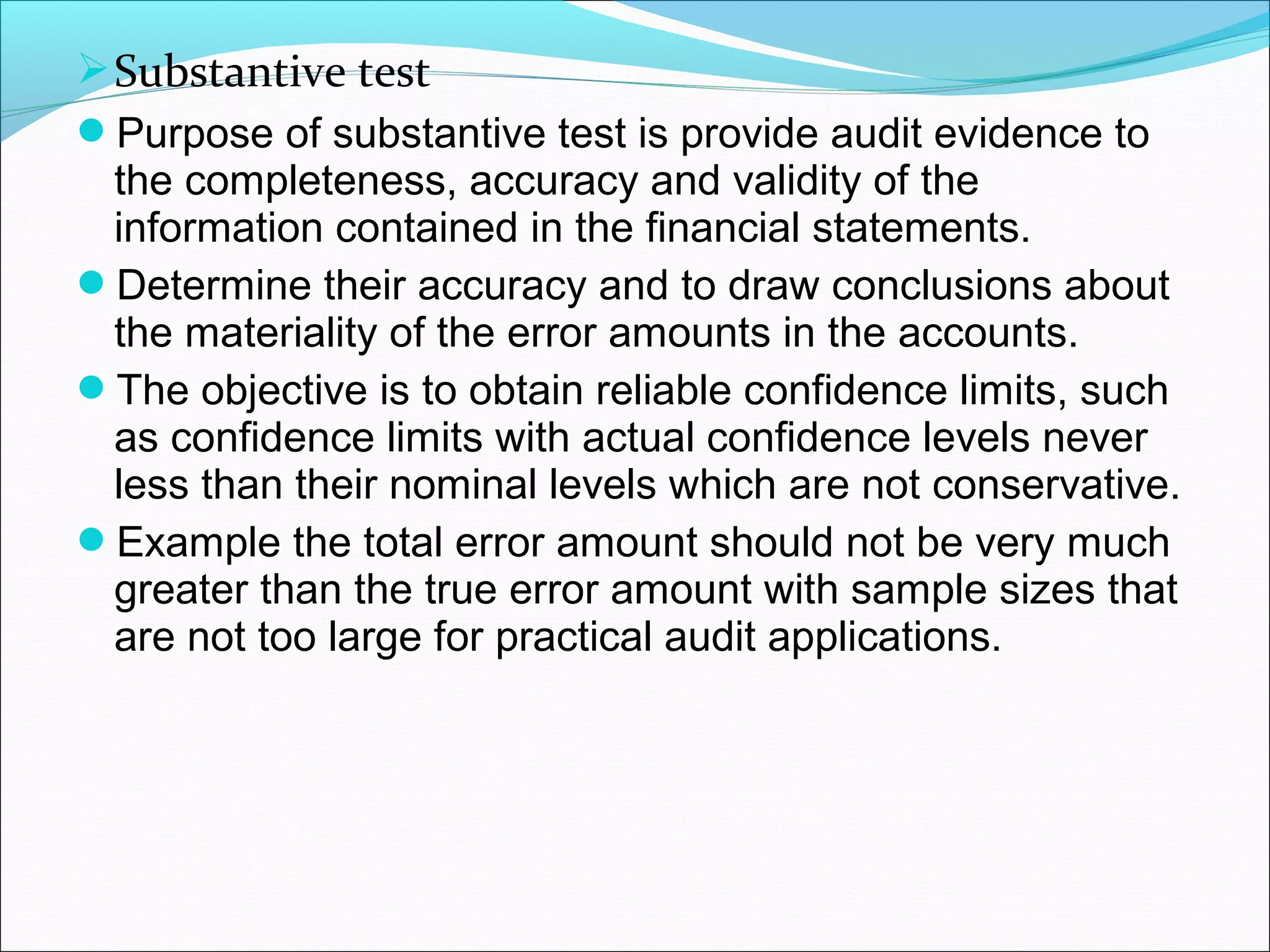  Substantive test
Purpose of substantive test is provide audit evidence to
  the completeness, accuracy and validity of the
  information contained in the financial statements.
Determine their accuracy and to draw conclusions about
  the materiality of the error amounts in the accounts.
The objective is to obtain reliable confidence limits, such
  as confidence limits with actual confidence levels never
  less than their nominal levels which are not conservative.
Example the total error amount should not be very much
  greater than the true error amount with sample sizes that
  are not too large for practical audit applications.
 